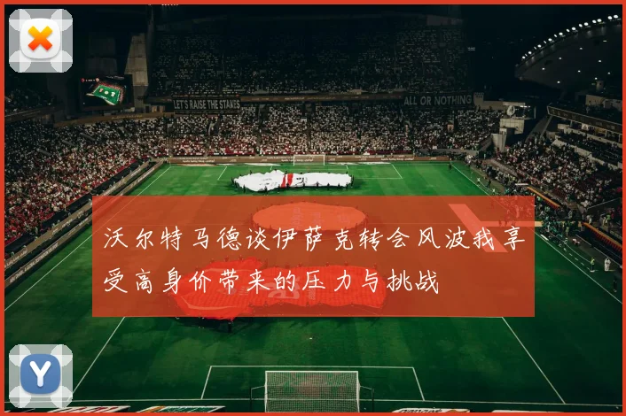 沃尔特马德谈伊萨克转会风波我享受高身价带来的压力与挑战