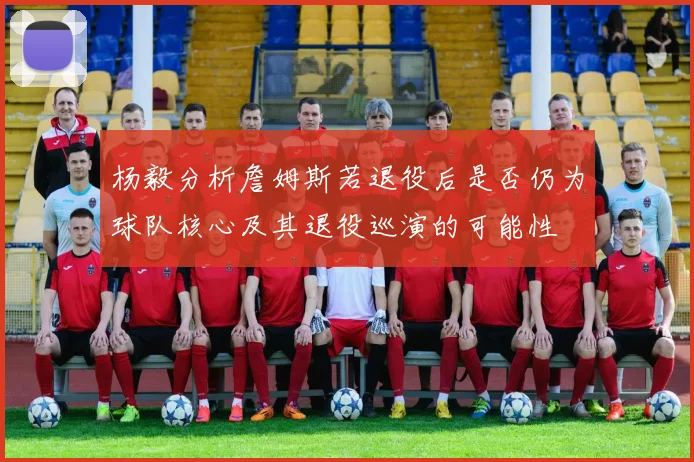 杨毅分析詹姆斯若退役后是否仍为球队核心及其退役巡演的可能性