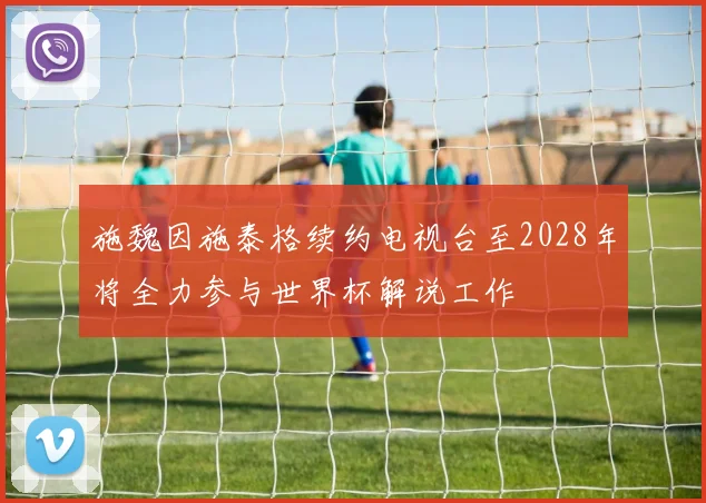 施魏因施泰格续约电视台至2028年将全力参与世界杯解说工作