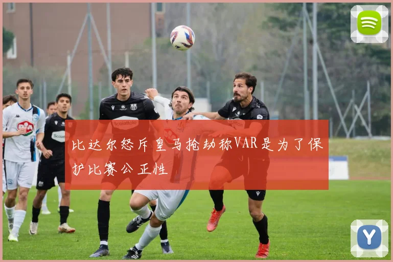 比达尔怒斥皇马抢劫称VAR是为了保护比赛公正性
