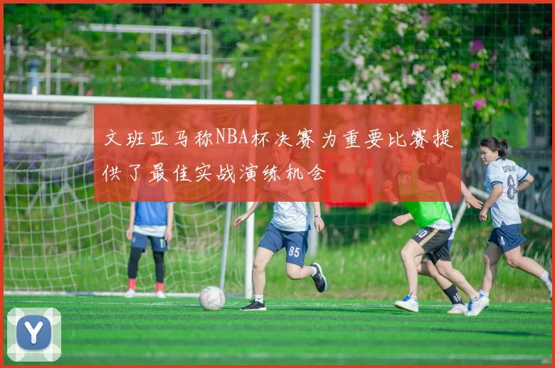 文班亚马称NBA杯决赛为重要比赛提供了最佳实战演练机会