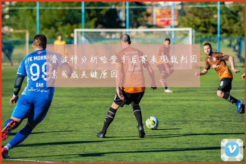 香波特分析哈登季后赛表现裁判因素或成关键原因