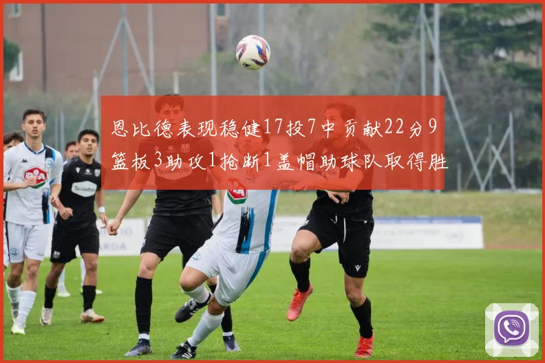 恩比德表现稳健17投7中贡献22分9篮板3助攻1抢断1盖帽助球队取得胜利