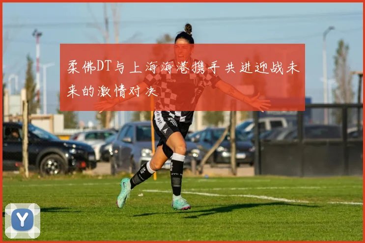柔佛DT与上海海港携手共进迎战未来的激情对决