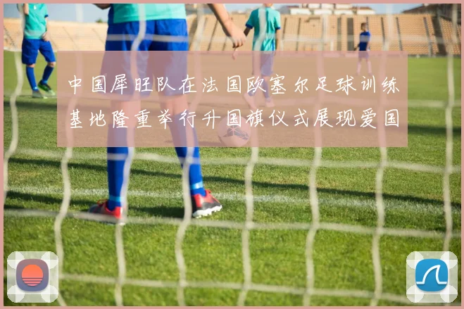 中国犀旺队在法国欧塞尔足球训练基地隆重举行升国旗仪式展现爱国情怀