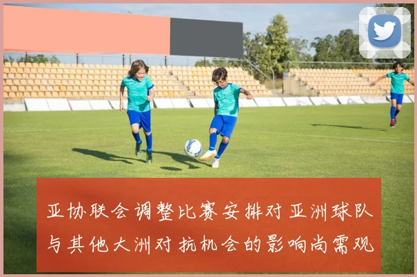亚协联会调整比赛安排对亚洲球队与其他大洲对抗机会的影响尚需观察