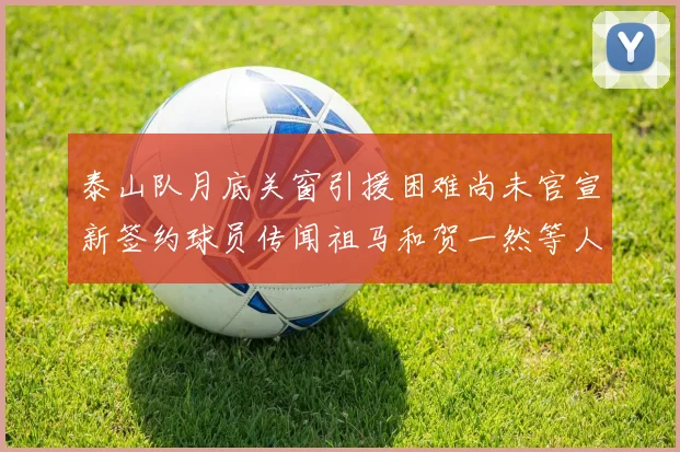 泰山队月底关窗引援困难尚未官宣新签约球员传闻祖马和贺一然等人