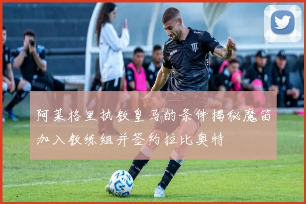 阿莱格里执教皇马的条件揭秘魔笛加入教练组并签约拉比奥特