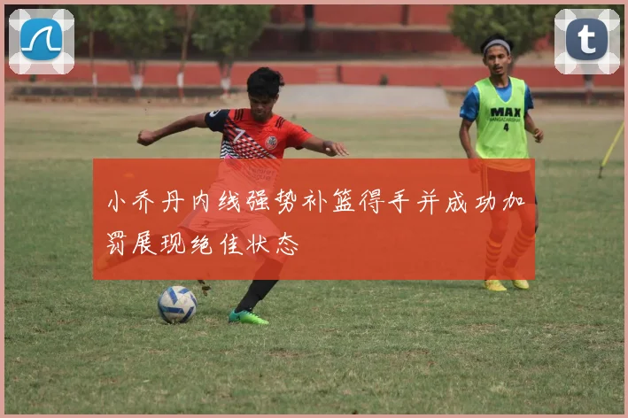 小乔丹内线强势补篮得手并成功加罚展现绝佳状态
