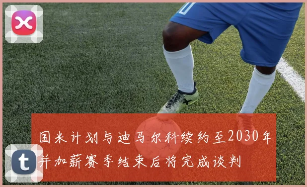 国米计划与迪马尔科续约至2030年并加薪赛季结束后将完成谈判