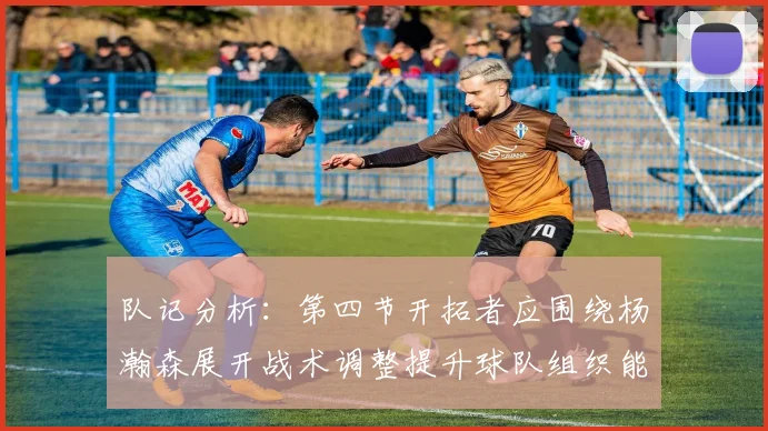 队记分析:第四节开拓者应围绕杨瀚森展开战术调整提升球队组织能力