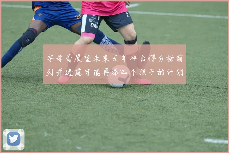 字母哥展望未来五年冲击得分榜前列并透露可能再添四个孩子的计划