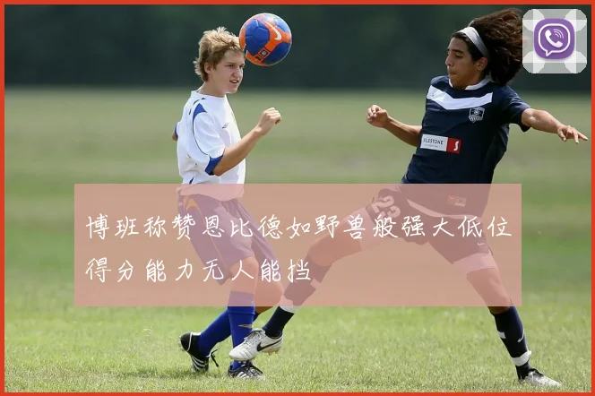 博班称赞恩比德如野兽般强大低位得分能力无人能挡