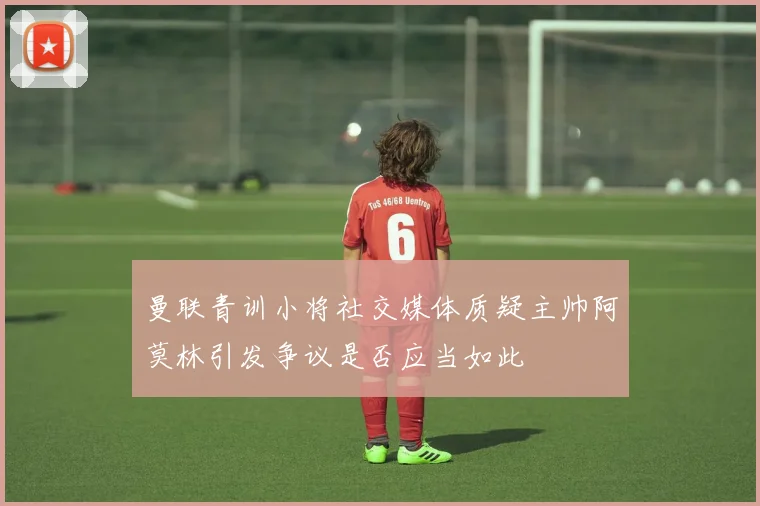 曼联青训小将社交媒体质疑主帅阿莫林引发争议是否应当如此