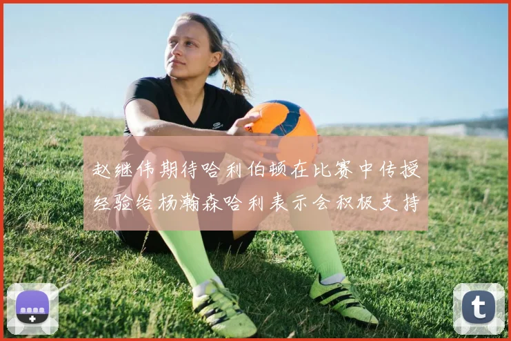 赵继伟期待哈利伯顿在比赛中传授经验给杨瀚森哈利表示会积极支持