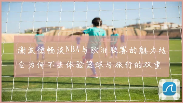 谢泼德畅谈NBA与欧洲联赛的魅力结合为何不去体验篮球与旅行的双重乐趣