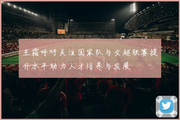 王霜呼吁关注国家队与女超联赛提升水平助力人才培养与发展